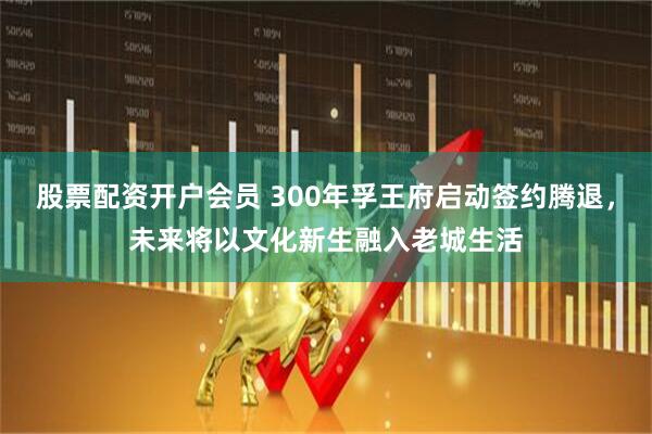 股票配资开户会员 300年孚王府启动签约腾退，未来将以文化新生融入老城生活