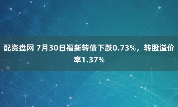 配资盘网 7月30日福新转债下跌0.73%，转股溢价率1.37%