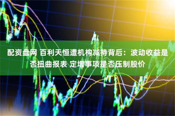 配资盘网 百利天恒遭机构减持背后：波动收益是否扭曲报表 定增事项是否压制股价