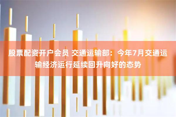 股票配资开户会员 交通运输部：今年7月交通运输经济运行延续回升向好的态势