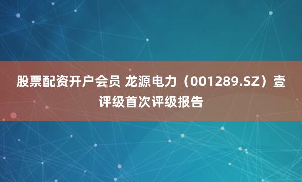 股票配资开户会员 龙源电力（001289.SZ）壹评级首次评级报告