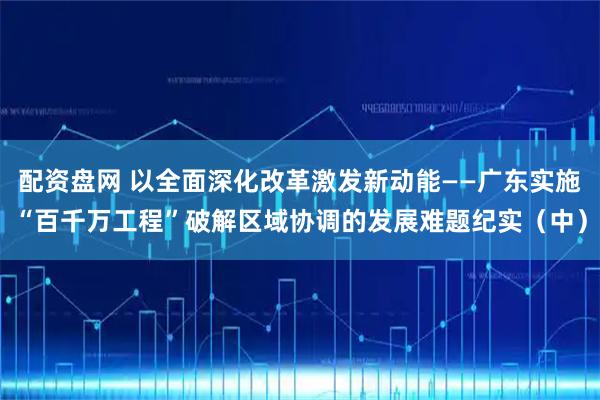 配资盘网 以全面深化改革激发新动能——广东实施“百千万工程”破解区域协调的发展难题纪实（中）
