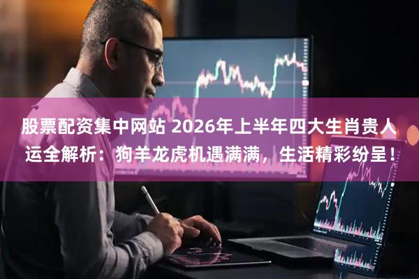 股票配资集中网站 2026年上半年四大生肖贵人运全解析：狗羊龙虎机遇满满，生活精彩纷呈！