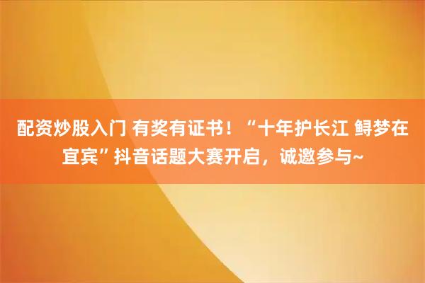 配资炒股入门 有奖有证书！“十年护长江 鲟梦在宜宾”抖音话题大赛开启，诚邀参与~