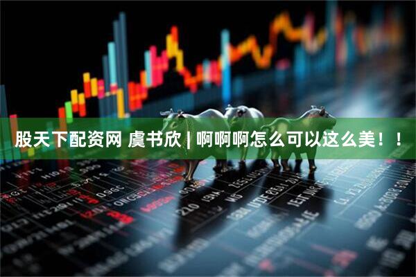 股天下配资网 虞书欣 | 啊啊啊怎么可以这么美！！