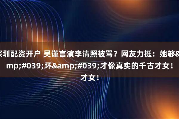 深圳配资开户 吴谨言演李清照被骂？网友力挺：她够'坏'才像真实的千古才女！