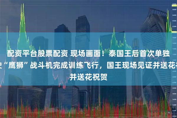 配资平台股票配资 现场画面！泰国王后首次单独驾驶“鹰狮”战斗机完成训练飞行，国王现场见证并送花祝贺